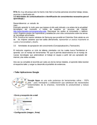 RTA: Es muy útil porque esto ha hecho más fácil a muchas personas encontrar trabajo, tareas,
anuncios o clasificados etc.
3.2 Actividades de contextualización e identificación de conocimientos necesarios para el
aprendizaje.)
Desarrollaremos un estudio de
caso :
Estimado aprendiz lo invito para que ingrese al sitio web indicado y se entere de la actualidad
tecnológica del momento a través de expertos en recursos del internet.
http://www.bluradio.com/programa/la-nube Descargue los audios al computador o teléfono
móvil. Organice grupos de 4 aprendices y establezcan una o dos conclusiones sobre los temas
de tecnología escuchados.
RTA: Conozca los nuevos celulares de Samsung que ya están en Colombia. Este celular es uno
de los mejores celulares que han salido últimamente, representan un avance importante en
cuanto a funcionalidad y diseño.
3.3 Actividades de apropiación del conocimiento (Conceptualización y Teorización).
El instructor organiza un ciclo de talleres orientados con los cuales busca Familiarizar al
aprendiz con el manejo de herramientas TIC que le permita desenvolverse en el manejo de
nuevas tecnologías que potencializan el trabajo en equipo a partir del uso apropiado del
internet y las redes sociales.
Una vez se complete el recorrido por cada uno de los temas tratados, el aprendiz debe resolver
el respectivo taller y cargar su desarrollo al portafolio de evidencias.
• Taller Aplicaciones Google
Google Apps es una suite poderosa de herramientas online - 100%
web - para mensajería y colaboración que satisfacen las necesidades
fundamentales de la empresa, incrementa la productividad y reduce
costos
• Envío y recepción de e-mail
• Configuración (imagen , firma)
 