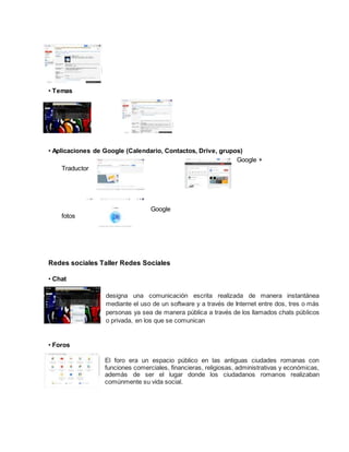 • Temas
• Aplicaciones de Google (Calendario, Contactos, Drive, grupos)
Google +
Traductor
Google
fotos
Redes sociales Taller Redes Sociales
• Chat
designa una comunicación escrita realizada de manera instantánea
mediante el uso de un software y a través de Internet entre dos, tres o más
personas ya sea de manera pública a través de los llamados chats públicos
o privada, en los que se comunican
• Foros
El foro era un espacio público en las antiguas ciudades romanas con
funciones comerciales, financieras, religiosas, administrativas y económicas,
además de ser el lugar donde los ciudadanos romanos realizaban
comúnmente su vida social.
 
