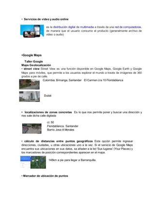 • Servicios de video y audio online
es la distribución digital de multimedia a través de una red de computadoras,
de manera que el usuario consume el producto (generalmente archivo de
vídeo o audio)
•Google Maps
Taller Google
Maps Geolocalización
• street view Street View es una función disponible en Google Maps, Google Earth y Google
Maps para móviles, que permite a los usuarios explorar el mundo a través de imágenes de 360
grados a pie de calle.
Colombia; B/manga, Santander El Carmen cra 10 Floridablanca
Dubái
• localizaciones de zonas concretas Es lo que nos permite poner y buscar una dirección y
nos sale dicha calle digitada
cl. 50
Floridablanca, Santander
Barrio Jose A Morales
• cálculo de distancias entre puntos geográficos Esta opción permite ingresar
direcciones, ciudades, u otras ubicaciones uno a la vez. Si el servicio de Google Maps
encuentra sus ubicaciones en sus datos, se añaden a la list 'Sus lugares' (Your Places) y
los marcadores de posición correspondientes aparecen en el mapa.
148km a pie para llegar a Barranquilla.
• Marcador de ubicación de puntos
 