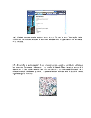 3.4.3. Elabore un mapa mental apoyado en un recurso TIC bajo el tema: Tecnologías de la
Información y la Comunicación en la vida diaria. Enlácelo a su blog personal como evidencia
de la actividad.
3.4.4. Desarrollar la geolocalización de los establecimientos educativos y entidades públicas de
las provincias Comunera y Guanenta por medio de Google Maps, organice grupos de 4
aprendices y cada grupo deberá crear los marcadores y documentación completa, de 5
establecimientos o entidades públicas. Exponer el trabajo realizado ante el grupo en un foro
organizado por el instructor.
 