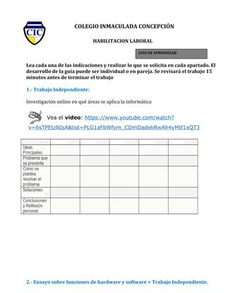 COLEGIO INMACULADA CONCEPCIÓN
HABILITACION LABORAL
Lea cada una de las indicaciones y realizar lo que se solicita en cada apartado. El
desarrollo de la guía puede ser individual o en pareja. Se revisará el trabajo 15
minutos antes de terminar el trabajo
1.- Trabajo Independiente:
Investigación online en qué áreas se aplica la informática
Vea el video: https://www.youtube.com/watch?
v=6sTPEtzNIsA&list=PLG1aFbWfym_CDmDadekRwAh4yMtf1xQT3
2.- Ensayo sobre funciones de hardware y software + Trabajo Independiente.
GUÍA DE APRENDIZAJE
 