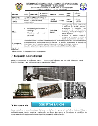 Licencia de funcionamiento No. 018943 del 16 de Diciembre del 2010.
DANE No. 268217000079 NIT. No. 90017.23.22-9
Guía Nro. 1
Tema: Historia y Evolución de los computadores
 Exploración (Saberes Previos)
Observa cada una de las imágenes, piensa….. y responde ¿Qué crees que son estas máquinas? ¿Qué
función cumplían? ¿Son máquinas que antecedieron a cuáles?
 Estructuración
La computadora no es un invento de alguien en particular, sino que es el resultado evolutivo de ideas y
realizaciones de muchas personas relacionadas con áreas tales como: la electrónica, la mecánica, los
materiales semiconductores, la lógica, las matemáticas y la programación.
GRADO: Sexto MATERIA:
Tecnología e
Informática
PERIODO: Primero
Fecha
inicio
Febrero
1/2021
DOCENTE: Esp. Manuel Monsalve Delgado
TIEMPO
ESTIMADO
6 Horas
Fecha
entrega:
Febrero
15/2021
TEMA:
Historia y Evolución de los
computadores
DBA:
• Naturaleza y evolución de la
tecnología
• Solución de problemas con
tecnología
EVIDENCIA
DEL DBA:
• Analizo y expongo razones por las cuales
la evolución de técnicas, procesos,
herramientas y materiales, han
contribuido a mejorar la fabricación de
artefactos y sistemas tecnológicos a lo
largo de la historia.
• Reconozco en algunos artefactos,
conceptos y principios científicos y
técnicos que permitieron su creación.
SUGERENCIA:
Estimados estudiante y padres de familia siguiendo con las recomendaciones de la Institución atendiendo
los lineamientos del ministerio de educación nacional y la secretaria de educación, le pedimos que
desarrolle esta guía en su cuaderno y la actividad en la misma hoja, con ayuda de los padres.
Recuerden que cualquier inquietud los estamos atendiendo vía telefónica de 7 am a 1 pm
CONCEPTOS BASICOS
 