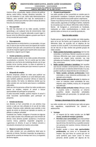 Licencia de funcionamiento No. 018943 del 16 de Diciembre del 2010.
DANE No. 268217000079 NIT. No. 90017.23.22-9
manera eficaz, actualizada, rápida y directa de publicar
alertas, sobre tráfico, tiempo, desastres naturales… Es
una vía mediante la cual, sobre todo Administraciones
Públicas, pero también otro tipo de instituciones o
entidades, utilizan para informar sobre noticias de última
hora de una manera rápida.
 Para aprender
No solo hay diversión en las redes sociales, también
aprendizaje, y en cualquier área de conocimiento. Solo
tienes que buscar a la gente adecuada a quien seguir o
bucear entre las diferentes páginas y grupos que hay en
el rico mundo del social media.
 Para expresarte
Todos llevamos un artistadentro, o un pensador, o lo que
sea. El caso es que muchas veces ese aspecto de nuestro
carácter lucha por salir y encuentra en las redes sociales
uno de los mejores lugares para hacerlo (otra cosa es que
encuentres a alguien que lo haga).
 Vender productos y servicios
También puedes vender en las redes sociales ofreciendo
tus productos y servicios. Ten en cuenta que las redes
sociales son una forma de marketing directo con el que
puedes cerrar muchas ventas. La clave es optimizar tu
inversión en redes sociales para que merezca la pena el
esfuerzo.
 Búsqueda de empleo
Muchas empresas utilizan las redes para publicar sus
ofertas o proyectos. Linkedin es un canal ideal para esto,
pero también podemos encontrar ofertas en todas las
redes sociales. Por tanto, no debemos olvidar que las
redes sociales son una fuente para buscar a candidatos
adecuados.
Cada vez más las personas utilizan las redes sociales para
buscar un empleo, mejorar el actual o buscar
oportunidades de participar en proyectos.
Si estás buscando empleo, quieres mejorar el actual o
estás buscando oportunidades para participar en
proyectos.
 Emisión de directos
Los directos se han convertido en una práctica muy
común y cada vez más utilizada en el uso de las redes
sociales. Empresas están sabiendo sacar partido a esta
opción de emitir en directo por ejemplo un evento, un
debate o cualquier actividad.
Facebook Live, Twitter, Instagram o Youtube son algunas
de las redes sociales más utilizadas para esta emisión de
directo. Estos directos pueden ayudarnos a humanizar
nuestra marca, podemos responder preguntas o
sugerencias en directo, lo que se traduce cercanía y
vinculación emocional con nuestra comunidad.
 Mejorar la atención al cliente
Las redes sociales son una plataforma ideal para la
atención al cliente. Permiten responder las preguntas y
quejas de los usuarios en tiempo real. Eso sí, si se gestión
de forma regular.
 Vía para la participación
Las redes sociales se han convertido en canales para la
participación ciudadana. Cualquier persona que tenga
perfil en estas plataformas puede opinar y expresarse.
Existen muy diversas formas de participar a través de las
redes sociales: siguiendounhashtag en twitter, mediante
las encuestas que nos ofrecen diferentes redes (Twitter,
Stories de Instagram…), comentando en Facebook,
realizando un vídeo manifestándonos o dando una
opinión sobre un tema en un canal de youtube,etc.
Tipos de redes sociales
Puedes pensar que las redes sociales son todas iguales,
pero no es así. De hecho, por lo general se dividen en
diferentes tipos, de acuerdo con el objetivo de los
usuarios al crear un perfil. Y una misma red social puede
ser de más de un tipo. Existen dos grandes grupos de
redes sociales:
a. Redes sociales horizontales o genéricas: Son las más
conocidas y numerosas. Reúnen usuarios con varios
intereses diferentes que crean conversaciones sin
centrarse en ningún tema concreto. Las más
utilizadas son Facebook, Twitter, Instagram o Google
Plus, entre otras.
b. Redes sociales verticales o temáticas: Son aquellas
que buscan entablar conversaciones sobre un tema
en concreto para un colectivo determinado. A su vez,
pueden clasificarse dependiendo de la temática en:
 Redes sociales verticales profesionales: Están
orientadas a crear relaciones profesionales. Un
ejemplo sería LinkedIn.
 Redes sociales verticales de ocio: Su objetivo es
crear un colectivo sobre actividades de ocio,
deporte, viajes, hobbies, música, etc. Un ejemplo
sería Minube.
 Redes sociales verticales mixtas: Ofrecen, tanto
a usuarios como a empresas, un entorno
específico donde desarrollar actividades
profesionales y/o personales. Un ejemplo sería
PideCita.
Ventajas y desventajas de las redes sociales
Las redes sociales son un fenómeno que cada vez gana
más seguidores, especialmente los jóvenes y
adolescentes
 Ventajas
 La mayoría de las redes sociales son de fácil
acceso, sencilla de manejar y gratuitas.
 Permiten crear comunidades para intercambiar
comunicación e intereses comunes sobre todo
tipodetemas.De estaforma,es posibleconectar
con personas de nuestros mismos intereses de
forma sencilla.
 Pueden ayudar a tener más oportunidades
profesionales, así como en la búsqueda de
empleo. Hay que tener en cuenta que son el
canal perfecto para hacer crecer la marca
personal, donde puedes ver algunas de las
 