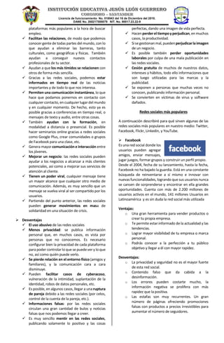 Licencia de funcionamiento No. 018943 del 16 de Diciembre del 2010.
DANE No. 268217000079 NIT. No. 90017.23.22-9
plataformas más populares a la hora de buscar
empleo.
 Facilitan las relaciones, de modo que podemos
conocer gente de todas partes del mundo, con lo
que ayudan a eliminar las barreras, tanto
culturales, como geográficas y físicas. También
ayudan a conseguir nuevos contactos
profesionales de tu sector.
 Ayudan a que los más tímidos se relacionen con
otros de forma más sencilla.
 Gracias a las redes sociales, podemos estar
informados en tiempo real de las noticias
importantes y de todo lo que nos interesa.
 Permiten una comunicación instantánea, lo que
hace que podamos ponernos en contacto con
cualquier contacto, en cualquierlugardel mundo
y en cualquier momento. De hecho, esto ya es
posible gracias a conferencias en tiempo real, o
mensajes de texto y audio, entre otras cosas.
 También ayudan con la formación, en
modalidad a distancia o presencial. Es posible
hacer seminarios online gracias a redes sociales
como Google Plus, crear comunidades o grupos
de Facebook para una clase, etc.
 Genera mayor comunicación e interacción entre
los jóvenes.
 Mejorar un negocio: las redes sociales pueden
ayudar a los negocios a alcanzar a más clientes
potenciales, así como a mejorar sus servicios de
atención al cliente.
 Tienen un poder viral, cualquier mensaje tiene
un mayor alcance que cualquier otro medio de
comunicación. Además, es muy sencillo que un
mensaje se vuelva viral al ser compartido por los
usuarios.
 Partiendo del punto anterior, las redes sociales
pueden generar movimientos en masa de
solidaridad en una situación de crisis.
 Desventajas
 El uso abusivo de las redes sociales
 Menos privacidad: se publica información
personal que, en muchos casos, es vista por
personas que no conocemos. Es necesario
configurar bien la privacidad de cada plataforma
para poder controlarloque se puedever y lo que
no, así como quién puede verlo.
 Se pierde relación en el entorno físico (amigos y
familiares), y la comunicación cara a cara
disminuye.
 Pueden facilitar casos de cyberacoso,
vulneración de la intimidad, suplantación de la
identidad, robos de datos personales, etc.
 Es posible, en algunos casos, llegar a una ruptura
de pareja debido a las redes sociales (por celos,
control de la cuenta de la pareja, etc.).
 Informaciones falsas: por las redes sociales
circulan una gran cantidad de bulos y noticias
falsas que nos podemos llegar a creer.
 Es muy sencillo mentir en las redes sociales,
publicando solamente lo positivo y las cosas
perfectas, dando una imagen de vida perfecta.
 Hacenperderel tiempoyperjudican,en muchos
casos, la productividad.
 Sisegestionanmal,puedenperjudicarlaimagen
de un negocio.
 Es posible también perder oportunidades
laborales por culpa de una mala publicación en
las redes sociales.
 Cesión gratuita de muchos de nuestros datos,
intereses y hábitos, todo ello informaciones que
son luego utilizadas para las marcas y la
publicidad.
 Se exponen a personas que muchas veces no
conocen, publicando información personal.
 Se convierten en víctimas de virus y software
dañados.
Redes sociales más populares
A continuación describiré para qué sirven algunas de las
redes sociales más populares en nuestro medio: Twitter,
Facebook, Flickr, Linkedin, y YouTube.
 Facebook
Es una red social donde los
usuarios pueden agregar
amigos, enviar mensajes,
jugar juegos, formar grupos y construir un perfil propio.
Desde el 2004, fecha de su lanzamiento, hasta la fecha,
Facebook no ha bajado la guardia. Está en una constante
búsqueda de reinventarse a sí mismo e innovar con
nuevas funcionalidades, logrando que sus usuarios nunca
se cansen de sorprenderse y encontrar en ella grandes
oportunidades. Cuenta con más de 2.200 millones de
usuarios activos en el mundo, 141 millones Usuarios en
Latinoamérica y es sin duda la red social más utilizada
Ventajas:
o Una gran herramienta para vender productos o
crear tu propia empresa.
o Te permite estar informado de la actualidad y las
tendencias.
o Lograr mayor visibilidad de tu empresa o marca
personal.
o Podrás conocer a la perfección a tu público
objetivo y llegar a él con mayor rapidez.
Desventajas:
o La privacidad y seguridad no es el mayor fuerte
de esta red social.
o Contenido falso que da cabida a la
desinformación.
o Los errores pueden costarte mucho, la
información negativa se prolifera con más
rapidez que la positiva.
o Las estafas son muy recurrentes. Un gran
número de páginas ofreciendo promociones
falsas con productos a precios irresistibles para
aumentar el número de seguidores.
 