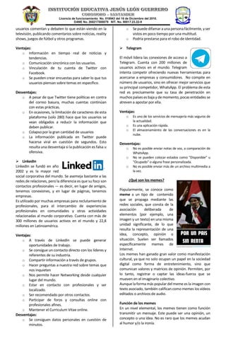 Licencia de funcionamiento No. 018943 del 16 de Diciembre del 2010.
DANE No. 268217000079 NIT. No. 90017.23.22-9
usuarios comentan y debaten lo que están viendo en la
televisión, publicando comentarios sobre noticias, reality
shows, juegos de fútbol y otros programas.
Ventajas:
o Información en tiempo real de noticias y
tendencias.
o Comunicación sincrónica con los usuarios.
o Vinculación de tu cuenta de Twitter con
Facebook.
o Se pueden crear encuestas para saber lo que tus
usuarios piensan sobre temas en específico.
Desventajas:
o A pesar de que Twitter tiene políticas en contra
del correo basura, muchas cuentas continúan
con estas prácticas.
o En ocasiones, la limitación de caracteres de esta
plataforma (solo 280) hace que los usuarios se
vean obligados a reducir la información que
deben publicar.
o Colapso por la gran cantidad de usuarios
o La información publicada en Twitter puede
hacerse viral en cuestión de segundos. Esto
resulta una desventaja si la publicación es falsa u
ofensiva.
 LinkedIn
LinkedIn se fundó en año
2002 y es la mayor red
social corporativa del mundo. Se asemeja bastante a las
redes de relaciones, pero la diferencia es que su foco son
contactos profesionales — es decir, en lugar de amigos,
tenemos conexiones, y en lugar de páginas, tenemos
empresas.
Es utilizado por muchas empresas para reclutamiento de
profesionales, para el intercambio de experiencias
profesionales en comunidades y otras actividades
relacionadas al mundo corporativo. Cuenta con más de
300 millones de usuarios activos en el mundo y 22,8
millones en Latinoamérica.
Ventajas:
o A través de LinkedIn se puede generar
oportunidades de trabajo.
o Se consigue un contacto directo con los líderes y
referentes de su industria.
o Compartir información a través de grupos.
o Hacer preguntas a nuestra red sobre temas que
nos inquieten
o Nos permite hacer Networking desde cualquier
lugar del mundo.
o Estar en contacto con profesionales y ser
localizado.
o Ser recomendado por otros contactos.
o Participar de foros y consultas online con
profesionales afines.
o Mantener el Curriculum Vitae online.
Desventajas:
o Se consiguen datos personales en cuestión de
minutos.
o Sepuededifamar aunapersonafácilmente, yser
vistos en poco tiempo por una multitud.
o Podría prestarse para el robo de identidad.
 Telegram
El móvil lidera las conexiones de acceso a
Telegram. Cuenta con 200 millones de
usuarios activos en el mundo. Telegram
intenta competir ofreciendo nuevas herramientas para
acercarse a empresas y consumidores. No compite en
número de usuarios, sino en ofrecer mejor servicios que
su principal competidor, WhatsApp. El problema de esta
red es precisamente que su tasa de penetración en
muchos países es baja y de momento, pocas entidades se
atreven a apostar por ella.
Ventajas:
o Es uno de los servicios de mensajería más seguros de
la actualidad.
o Es una aplicación rápida.
o El almacenamiento de las conversaciones es en la
nube.
Desventajas:
o No es posible enviar notas de voz, a comparación de
WhatsApp.
o No se pueden colocar estados como "Disponible" u
"Ocupado" o alguna frase personalizada.
o No es posible enviar más de un archivo multimedia a
la vez.
¿Qué son los memes?
Popularmente, se conoce como
meme a un tipo de contenido
que se propaga mediante las
redes sociales, que consta de la
asociación deliberada de
elementos (por ejemplo, una
imagen y un texto) en una misma
unidad significante, de lo que
resulta la representación de una
idea, concepto, opinión o
situación. Suelen ser llamados
específicamente memes de
Internet.
Los memes han ganado gran valor como manifestación
cultural, ya que no solo ocupan un papel en la sociedad
digital como forma de entretenimiento, sino que
comunican valores y matrices de opinión. Permiten, por
lo tanto, registrar o captar las ideas-fuerza que se
mueven en el imaginario colectivo.
Aunque la forma más popular del meme es la imagen con
texto asociado, también califican como memes los vídeos
editados o archivos de audio.
Función de los memes
En un nivel elemental, los memes tienen como función
transmitir un mensaje. Este puede ser una opinión, un
concepto o una idea. No es raro que los memes acudan
al humor y/o la ironía.
 