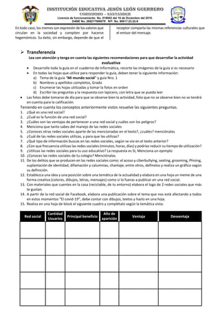 Licencia de funcionamiento No. 018943 del 16 de Diciembre del 2010.
DANE No. 268217000079 NIT. No. 90017.23.22-9
En todo caso, los memes son expresión de los valores que
circulan en la sociedad y compiten por hacerse
hegemónicos. Su éxito, sin embargo, depende de que el
receptor comparta las mismas referencias culturales que
el emisor del mensaje.
 Transferencia
Lea con atención y tenga en cuenta las siguientes recomendaciones para que desarrollar la actividad
evaluativa
• Desarrolle toda la guía en el cuaderno de Informática, recorte las imágenes de la guía si es necesario
• En todas las hojas que utilice para responder la guía, deben tener la siguiente información:
a) Tema de la guía “Mi mundo social” y guía Nro. 1
b) Nombres y apellidos completos, Grado
c) Enumerar las hojas utilizadas y tomar la fotos en orden
d) Escribir las preguntas y la respuesta con lapicero, con letra que se pueda leer
• Las fotos debe tomarse de día para que se observe bien la actividad, foto que no se observe bien no se tendrá
en cuenta para la calificación.
Teniendo en cuenta los conceptos anteriormente vistos resuelve las siguientes preguntas.
1. ¿Qué es una red social?
2. ¿Cuál es la función de una red social?
3. ¿Cuáles son las ventajas de pertenecer a una red social y cuáles son los peligros?
4. Menciona que tanto sabes del manejo de las redes sociales
5. ¿Conoces otras redes sociales aparte de las mencionadas en el texto?, ¿cuáles? menciónalas
6. ¿Cuál de las redes sociales utilizas, y para que las utilizas?
7. ¿Qué tipo de información buscas en las redes sociales, según se vio en el texto anterior?
8. ¿Con que frecuencia utilizas las redes sociales (minutos, horas, días) y podrías reducir su tiempo de utilización?
9. ¿Utilizas las redes sociales para tu uso educativo? La respuesta es SI, Menciona un ejemplo
10. ¿Conoces las redes sociales de tu colegio? Menciónalas.
11. De los delitos que se producen en las redes sociales como: el acoso y ciberbullying, sexting, grooming, Phising,
suplantación de identidad, difamación y calumnias, chantaje; entre otros, defínelos y realiza un gráfico según
su definición.
12. Establezca una idea y una posición sobre una temática de la actualidad y elabora en una hoja un meme de una
forma creativa (colores, dibujos, letras, mensajes) como si lo fueras a publicar en una red social.
13. Con materiales que cuentes en la casa (reciclable, de tu entorno) elabora el logo de 2 redes sociales que más
te gustan.
14. A partir de la red social de Facebook, elabora una publicación sobre el tema que nos está afectando a todos
en estos momentos “El covid-19”, debe contar con dibujos, textos y hazlo en una hoja.
15. Realiza en una hoja de block el siguiente cuadro y complétalo según la temática vista:
Red social
Cantidad
Usuarios
Principal beneficio
Año de
aparición
Ventaja Desventaja
 