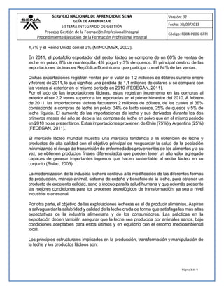 SERVICIO NACIONAL DE APRENDIZAJE SENA
GUÍA DE APRENDIZAJE
SISTEMA INTEGRADO DE GESTIÓN
Proceso Gestión de la Formación Profesional Integral
Procedimiento Ejecución de la Formación Profesional Integral
Versión: 02
Fecha: 30/09/2013
Código: F004-P006-GFPI
Página 3 de 9
4,7% y el Reino Unido con el 3% (MINCOMEX, 2002).
En 2011, el portafolio exportador del sector lácteo se compone de un 80% de ventas de
leche en polvo, 8% de mantequilla, 4% yogurt y 3% de quesos. El principal destino de las
exportaciones lácteas es República Dominicana que participa con el 84% de las ventas.
Dichas exportaciones registran ventas por el valor de 1,2 millones de dólares durante enero
y febrero de 2011, lo que significa una pérdida de 1,1 millones de dólares si se compara con
las ventas al exterior en el mismo periodo en 2010 (FEDEGAN, 2011).
Por el lado de las importaciones lácteas, estas registran incremento en las compras al
exterior al ser 2,2 veces superior a las reportadas en el primer bimestre del 2010. A febrero
de 2011, las importaciones lácteas facturaron 2 millones de dólares, de los cuales el 36%
corresponde a compras de leche en polvo, 34% de lacto sueros, 25% de quesos y 5% de
leche líquida. El aumento de las importaciones de leche y sus derivados durante los dos
primeros meses del año se debe a las compras de leche en polvo que en el mismo periodo
en 2010 no se presentaron. Estas importaciones provienen de Chile (75%) y Argentina (25%)
(FEDEGAN, 2011).
El mercado lácteo mundial muestra una marcada tendencia a la obtención de leche y
productos de alta calidad con el objetivo principal de resguardar la salud de la población
minimizando el riesgo de transmisión de enfermedades provenientes de los alimentos y a su
vez, se obtienen productos finales diferenciados que pueden tener un alto valor agregado
capaces de generar importantes ingresos que hacen sustentable al sector lácteo en su
conjunto (Sislac, 2005).
La modernización de la industria lechera conlleva a la modificación de las diferentes formas
de producción, manejo animal, sistema de ordeño y beneficio de la leche, para obtener un
producto de excelente calidad, sano e inocuo para la salud humana y que además presente
las mejores condiciones para los procesos tecnológicos de transformación, ya sea a nivel
industrial o artesanal.
Por otra parte, el objetivo de las explotaciones lecheras es el de producir alimentos. Aspiran
a salvaguardar la salubridad y calidad de la leche cruda de forma que satisfaga las más altas
expectativas de la industria alimentaria y de los consumidores. Las prácticas en la
explotación deben también asegurar que la leche sea producida por animales sanos, bajo
condiciones aceptables para estos últimos y en equilibrio con el entorno medioambiental
local.
Los principios estructurales implicados en la producción, transformación y manipulación de
la leche y los productos lácteos son:
 