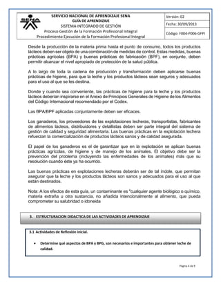 SERVICIO NACIONAL DE APRENDIZAJE SENA
GUÍA DE APRENDIZAJE
SISTEMA INTEGRADO DE GESTIÓN
Proceso Gestión de la Formación Profesional Integral
Procedimiento Ejecución de la Formación Profesional Integral
Versión: 02
Fecha: 30/09/2013
Código: F004-P006-GFPI
Página 4 de 9
Desde la producción de la materia prima hasta el punto de consumo, todos los productos
lácteos deben ser objeto de una combinación de medidas de control. Estas medidas, buenas
prácticas agrícolas (BPA) y buenas prácticas de fabricación (BPF), en conjunto, deben
permitir alcanzar el nivel apropiado de protección de la salud pública.
A lo largo de toda la cadena de producción y transformación deben aplicarse buenas
prácticas de higiene, para que la leche y los productos lácteos sean seguros y adecuados
para el uso al que se les destina.
Donde y cuando sea conveniente, las prácticas de higiene para la leche y los productos
lácteos deberían inspirarse en el Anexo de Principios Generales de Higiene de los Alimentos
del Código Internacional recomendado por el Codex.
Las BPA/BPF aplicadas conjuntamente deben ser eficaces.
Los ganaderos, los proveedores de las explotaciones lecheras, transportistas, fabricantes
de alimentos lácteos, distribuidores y detallistas deben ser parte integral del sistema de
gestión de calidad y seguridad alimentaria. Las buenas prácticas en la explotación lechera
refuerzan la comercialización de productos lácteos sanos y de calidad asegurada.
El papel de los ganaderos es el de garantizar que en la explotación se aplican buenas
prácticas agrícolas, de higiene y de manejo de los animales. El objetivo debe ser la
prevención del problema (incluyendo las enfermedades de los animales) más que su
resolución cuando éste ya ha ocurrido.
Las buenas prácticas en explotaciones lecheras deberán ser de tal índole, que permitan
asegurar que la leche y los productos lácteos son sanos y adecuados para el uso al que
están destinados.
Nota: A los efectos de esta guía, un contaminante es "cualquier agente biológico o químico,
materia extraña u otra sustancia, no añadida intencionalmente al alimento, que pueda
comprometer su salubridad o idoneida
3.1 Actividades de Reflexión inicial.
 Determine qué aspectos de BPA y BPG, son necesarios e importantes para obtener leche de
calidad.
3. ESTRUCTURACION DIDACTICA DE LAS ACTIVIDADES DE APRENDIZAJE
 