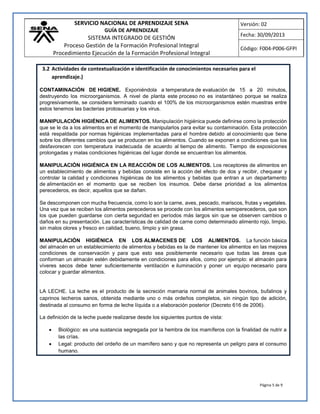 SERVICIO NACIONAL DE APRENDIZAJE SENA
GUÍA DE APRENDIZAJE
SISTEMA INTEGRADO DE GESTIÓN
Proceso Gestión de la Formación Profesional Integral
Procedimiento Ejecución de la Formación Profesional Integral
Versión: 02
Fecha: 30/09/2013
Código: F004-P006-GFPI
Página 5 de 9
3.2 Actividades de contextualización e identificación de conocimientos necesarios para el
aprendizaje.)
CONTAMINACIÓN DE HIGIENE. Exponiéndola a temperatura de evaluación de 15 a 20 minutos,
destruyendo los microorganismos. A nivel de planta este proceso no es instantáneo porque se realiza
progresivamente, se considera terminado cuando el 100% de los microorganismos estén muestras entre
estos tenemos las bacterias protosuarias y los virus.
MANIPULACIÓN HIGIÉNICA DE ALIMENTOS. Manipulación higiénica puede definirse como la protección
que se le da a los alimentos en el momento de manipularlos para evitar su contaminación. Esta protección
está respaldada por normas higiénicas implementadas para el hombre debido al conocimiento que tiene
sobre los diferentes cambios que se producen en los alimentos. Cuando se exponen a condiciones que los
desfavorecen con temperatura inadecuada de acuerdo al tiempo de alimento. Tiempo de exposiciones
prolongadas y malas condiciones higiénicas del lugar donde se encuentran los alimentos.
MANIPULACIÓN HIGIÉNICA EN LA REACCIÓN DE LOS ALIMENTOS. Los receptores de alimentos en
un establecimiento de alimentos y bebidas consiste en la acción del efecto de dos y recibir, chequear y
controlar la calidad y condiciones higiénicas de los alimentos y bebidas que entran a un departamento
de alimentación en el momento que se reciben los insumos. Debe darse prioridad a los alimentos
perecederos, es decir, aquellos que se dañan.
Se descomponen con mucha frecuencia, como lo son la carne, aves, pescado, mariscos, frutas y vegetales.
Una vez que se reciben los alimentos perecederos se procede con los alimentos semiperecederos, que son
los que pueden guardarse con cierta seguridad en períodos más largos sin que se observen cambios o
daños en su presentación. Las características de calidad de carne como determinado alimento rojo, limpio,
sin malos olores y fresco en calidad, bueno, limpio y sin grasa.
MANIPULACIÓN HIGIÉNICA EN LOS ALMACENES DE LOS ALIMENTOS. La función básica
del almacén en un establecimiento de alimentos y bebidas es la de mantener los alimentos en las mejores
condiciones de conservación y para que esto sea posiblemente necesario que todas las áreas que
conforman un almacén estén debidamente en condiciones para ellos, como por ejemplo: el almacén para
víveres secos debe tener suficientemente ventilación e iluminación y poner un equipo necesario para
colocar y guardar alimentos.
LA LECHE. La leche es el producto de la secreción mamaria normal de animales bovinos, bufalinos y
caprinos lecheros sanos, obtenida mediante uno o más ordeños completos, sin ningún tipo de adición,
destinada al consumo en forma de leche líquida o a elaboración posterior (Decreto 616 de 2006).
La definición de la leche puede realizarse desde los siguientes puntos de vista:
 Biológico: es una sustancia segregada por la hembra de los mamíferos con la finalidad de nutrir a
las crías.
 Legal: producto del ordeño de un mamífero sano y que no representa un peligro para el consumo
humano.
 