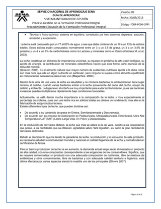 SERVICIO NACIONAL DE APRENDIZAJE SENA
GUÍA DE APRENDIZAJE
SISTEMA INTEGRADO DE GESTIÓN
Proceso Gestión de la Formación Profesional Integral
Procedimiento Ejecución de la Formación Profesional Integral
Versión: 02
Fecha: 30/09/2013
Código: F004-P006-GFPI
Página 6 de 9
 Técnico o físico-químico: sistema en equilibrio, constituido por tres sistemas dispersos: solución,
emulsión y suspensión.
La leche está compuesta por un 77 al 80% de agua, o sea que debe contener de un 10 a un 13% de sólidos
totales. Estos sólidos están compuestos normalmente entre un 3 y un 3.5 de grasa, un 3 a un 3.5% de
proteína y un 4 a un 6% de carbohidratos como la Lactosa y minerales como el Calcio (Cabrera M, et al,
2003).
La leche constituye un alimento de importancia universal, su riqueza en proteína de alto valor biológico, su
aporte de energía, la contribución de minerales osteotróficos hacen que esta forme parte esencial de la
dieta del hombre.
(Weaver, 2003). Es el alimento natural que mayor número de sustancias nutritivas aporta a la dieta, otros
son más ricos que ella en algún nutriente en particular, pero ninguno lo supera como alimento equilibrado
en componentes necesarios para el ser vivo (Magariños, 2000.).
Dentro de la ubre de una vaca, la leche es saludable y no contiene bacterias, la contaminación tiene lugar
durante el ordeño, cuando varias bacterias entran a la leche proveniente del canal del pezón, equipo de
ordeño y ambiente. La higiene en el ordeño es muy importante para evitar contaminación, pues las bacterias
invasoras pueden multiplicarse rápidamente bajo condiciones favorables.
Actualmente, se está dando mucha importancia a la composición de la leche y muy especialmente al
porcentaje de proteína, pues con una leche rica en sólidos totales se obtiene un rendimiento más alto en la
fabricación de subproductos lácteos.
Existen diferentes tipos de leche, que pueden dividirse así:
 De acuerdo a su contenido de grasa en Entera, Semidescremada y Descremada.
 De acuerdo con su proceso de elaboración en Pasteurizada, Ultrapasteurizada, Esterilizada, Ultra Alta
Temperatura UAT (UHT) Leche Larga Vida, En Polvo y Deslactosada.
En la producción de derivados lácteos, la leche que más se utiliza es la de vaca, debido a las propiedades
que posee, a las cantidades que se obtienen, agradable sabor, fácil digestión, así como la gran cantidad de
derivados obtenidos.
Debido al crecimiento que ha tenido la ganadería de leche, la producción y el consumo de este producto,
es necesario estudiar la normatividad mundial y nacional en calidad higiénica de la leche y normatividad en
certificación de fincas.
Pero si bien la producción de leche va en aumento, la demanda actual exige sacar al mercado un producto
de alta calidad, con una composición correspondiente a las exigencias de los consumidores. Significa, que
se requiere comercializar un producto con una adecuada composición de nutrientes, libre de residuos de
antibióticos y otros contaminantes, libre de bacterias y con adecuada calidad sanitaria e higiénica, esta
última afectada por varios aspectos siendo la mastitis uno de los principales (Olivera 2007).
 
