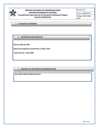 SERVICIO NACIONAL DE APRENDIZAJE SENA
SISTEMA INTEGRADO DE GESTIÓN
Procedimiento Ejecución de la Formación Profesional Integral
GUÍA DE APRENDIZAJE
Versión: 02
Fecha: 30/09/2013
Código: F004-P006-
GFPI
Página 9 de 9
Ing. Andrés Mauricio Betancourth J.
Decreto 3075 de 1997
Manual del ingeniero de Alimentos. Acribia. 2010
Taller de leche. Trillas 2002
6. REFERENTES BIBLIOGRÁFICOS
7. CONTROL DEL DOCUMENTO (ELABORADA POR)
5. GLOSARIO DE TERMINOS
 