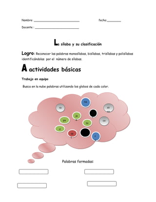 Nombre: __________________________ fecha:________
Docente : _________________________
a sílaba y su clasificación
Logro: Reconocer las palabras monosílabas, bisílabas, trisílabas y polisílabas
identificándolas por el número de sílabas.
actividades básicas
Trabajo en equipo
Busca en la nube palabras utilizando los globos de cada color.
Palabras formadas:
rara
toto
nana
zó
nn
zó
nn
coco
á
r
á
r
riri
c
u
c
u
bo
l
bo
l
sa
l
sa
l
ja
o
ja
opapa
 