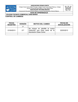 ASOCIACION CESAR CONTO
Colegio Cesar Conto Sede Principal, Colegio Cesar Conto Sede Petecuy, Colegio
Técnico Comercial Dana María y Liceo Santa Clara.
ASOCIACION ANTONIO MACEO
Corporación Educativa Antonio Maceo y Centro Etnoeducativo Antonio Maceo.
GA – FR – 45
Versión 002
2013-04-01
Pág. 1 de 1
GUIA DE APRENDIZAJE
COLEGIO TECNICO COMERCIAL DANA MARIA
CONTROL DE CAMBIOS
FECHA
REGISTRO
VERSIÓN MOTIVO DEL CAMBIO
FECHA DE
SOCIALIZACIÓN
1ª
01/04/2013 21º
Se incluye en plantilla la nueva
institución que hace parte de la
Asociación Cesar Conto.
22/03/2013
 