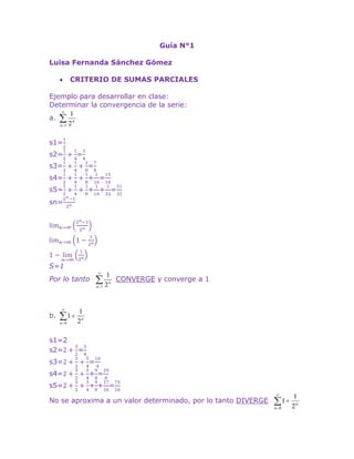 Guía N°1<br />Luisa Fernanda Sánchez Gómez<br />CRITERIO DE SUMAS PARCIALES<br />Ejemplo para desarrollar en clase:<br />Determinar la convergencia de la serie: <br />a. <br />s1=12<br />s2=12+14=34<br />s3=12+14+18=78<br />s4=12+14+18+116=1516<br />s5=12+14+18+116+132=3132<br />sn=2n-12n<br />limn->∞2n-12n limn->∞1-12n 1-limn->∞12n <br />S=1<br />Por lo tanto   CONVERGE y converge a 1<br />b. <br />s1=2<br />s2=2+32=54<br />s3=2+32+54=104<br />s4=2+32+54+98=298<br />s5=2+32+54+98+1716=7516<br />No se aproxima a un valor determinado, por lo tanto DIVERGE   <br />Ejercicios para desarrollar fuera de la clase:<br />Determine por sumas parciales si las series convergen o divergen:<br />a. <br />s1=12=0,5<br />s2=12+13=56=0,83<br />s3=12+13+14=1312=1,08<br />s4=12+13+14+15=7760=1,28<br />s5=12+13+14+15+16=8760=1,45<br />No se aproxima a un valor determinado, por lo tanto DIVERGE   <br />b. <br />s1=1<br />s2=1+14=54=1,25<br />s3=1+14+19=4936=1,36<br />s4=1+14+19+116=205144=1,4<br />s5=1+14+19+116+125=45193600=1,46<br />Se aproxima a 2, de manera que CONVERGE  <br />c. <br />s1=110<br />s2=110+1100=11100=0,11<br />s3=110+1100+11000=1111000=0,11<br />s4=110+1100+11000+110000=111110000=0,11<br />s5=110+1100+11000+110000+1100000=11111100000=0,11<br />sn=10n<br />La suma parcial se aproxima a 0,12 entonces CONVERGE <br />SERIE GEOMETRICA<br />Ejercicios para resolver en clase:<br />a. <br />s1=1<br />s2=34<br />s3=916<br />s4=2764<br />s5=81256<br />r=34=0,75<1    Converge, entonces:<br />s=31-34=12<br />s=12<br />b. <br />s1=12<br />s2=14<br />s3=18<br />s4=116<br />s5=132<br />r=12=0,5<1       Converge, entonces:<br />s=11-12=2<br />s=2<br />Ejercicios para resolver fuera de la clase<br />a. <br />s1=1π<br />s2=eπ2<br />s3=eπ3<br />r=eπ= 0,86 < 1   CONVERGE, entonces:<br />s=1π1-eπ = 1ππ-eπ = 1π-e<br />s=1π-e=2,3 <br />b.        <br />   n=0∞2n5n  +   n=0∞3n5n           n=0∞(25)n +   n=0∞(35)n<br />r=25= 0,4< 1   CONVERGE, entonces:r=35=0,6 < 1   CONVERGE, entonces:<br />s=11-25= 53 s=11-35= 52<br />SERIE TELESCOPICA<br />Ejercicios para desarrollar en la clase:<br />a. <br />1n+1(n+2)=An+1+Bn+2<br />1n+1(n+2)=An+2+B(n+1)n+1(n+2)<br />1=An+2A+Bn+B<br />1=n(A+B)+2A+B<br />  A+B=0    <br />2A+B=1     (-1)<br />  A+B=0    <br />-2A-B=-1     <br /> -A     =-1<br />Entonces A=1    y   B=1<br />n=1∞(1n+1-1(n+2))<br />limn->∞12-1n+2<br />S=12<br />La serie CONVERGE:<br />S1=(12-13)<br />S2=(12-13+13-14)=( 12-14)<br />S2=(12-13+13-14+14-15)=( 12-15)<br />b. <br />1nn+1(n+2)=An+B(n+1)+C(n+2)<br />1nn+1(n+2)=An+1+Bnn(n+1)+C(n+2)<br />1nn+1(n+2)=An+1+Bnn+2+C(n(n+1))n(n+1)(n+2)<br />1=(An+A+Bn)(n+2)+Cn2+Cn<br />1=An2+2An+An+2A+Bn2+2Bn+Cn2+Cn<br />1=n2(A+B+C)+n(3A+2B+C)+2A<br />A+B+C=0-2B – 2C = 1 <br />3A+2B+C=02B + C   = 32<br />          -C =  -12<br />2A=1<br />  A = 12C =  12<br />n=1∞12n+1(n+1)+12(n+2)    <br />n=1∞12n+1(n+1)+12(n+2)  <br />= 2n+2- 2n4n(n+2)<br />= 4n+44n2+ 8n<br />S1=12 - 12 + 16 = 16  <br />S2=12 - 12 + 16 + 14 -13 +18 = 524  <br />S3=12 - 12 + 16 + 14 -13 +18 + 16 - 14 +  110 = 9040 <br />CRITERIOS DE COMPARACION<br />Ejercicio para resolver en la clase:<br />a. DIVERGE<br />b.   DIVERGE<br />