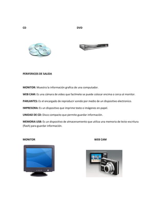 CD                                         DVD




PERIFERICOS DE SALIDA



MONITOR: Muestra la información grafica de una computador.

WEB CAM: Es una cámara de video que facilmete se puede colocar encima o cerca al monitor.

PARLANTES: Es el encargado de reproducir sonido por medio de un dispositivo electronico.

IMPRESORA: Es un dispositivo que imprime texto o imágenes en papel.

UNIDAD DE CD: Disco compacto que permite guardar información.

MEMORIA USB: Es un dispositivo de almacenamiento que utiliza una memoria de lecto-escritura
(flash) para guardar información.



MONITOR                                                  WEB CAM
 