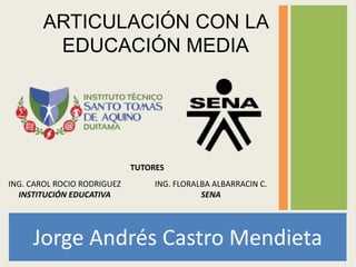 Jorge Andrés Castro Mendieta
ARTICULACIÓN CON LA
EDUCACIÓN MEDIA
ING. FLORALBA ALBARRACIN C.
SENA
TUTORES
ING. CAROL ROCIO RODRIGUEZ
INSTITUCIÓN EDUCATIVA
 