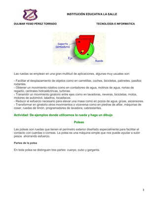 INSTITUCIÓN EDUCATIVA LA SALLE
DULMAR YESID PÉREZ TORRADO TECNOLOGÍA E INFORMATICA
3
Las ruedas se emplean en una gran multitud de aplicaciones, algunas muy usuales son:
- Facilitar el desplazamiento de objetos como en carretillas, coches, bicicletas, patinetes, pasillos
rodantes.
- Obtener un movimiento rotativo como en contadores de agua, molinos de agua, norias de
regadío, centrales hidroeléctricas, turbinas.
- Transmitir un movimiento giratorio entre ejes como en lavadoras, neveras, bicicletas, motos,
motores de automóvil, taladros, tocadiscos.
- Reducir el esfuerzo necesario para elevar una masa como en pozos de agua, grúas, ascensores.
- Transformar en giratorio otros movimientos o viceversa como en piedras de afilar, máquinas de
coser, ruedas de timón, programadores de lavadora, cabrestantes.
Actividad: De ejemplos donde utilicemos la rueda y haga un dibujo
Poleas
Las poleas son ruedas que tienen el perímetro exterior diseñado especialmente para facilitar el
contacto con cuerdas o correas. La polea es una máquina simple que nos puede ayudar a subir
pesos ahorrando esfuerzo.
Partes de la polea
En toda polea se distinguen tres partes: cuerpo, cubo y garganta.
 