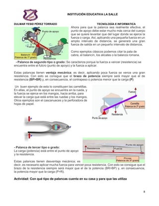 INSTITUCIÓN EDUCATIVA LA SALLE
DULMAR YESID PÉREZ TORRADO TECNOLOGÍA E INFORMATICA
8
Ahora para que la palanca sea realmente efectiva, el
punto de apoyo debe estar mucho más cerca del cuerpo
que se quiere levantar que del lugar donde se ejerce la
fuerza o carga. Así, aplicando una pequeña fuerza en un
amplio intervalo de distancia, se generará una gran
fuerza de salida en un pequeño intervalo de distancia.
Como ejemplos clásicos podemos citar la pata de
cabra, el balancín, los alicates o la balanza romana.
- Palanca de segundo tipo o grado: Se caracteriza porque la fuerza a vencer (resistencia) se
encuentra entre el fulcro (punto de apoyo) y la fuerza a aplicar.
Estas palancas tienen ventaja mecánica; es decir, aplicando poca fuerza se vence una gran
resistencia. Con esto se consigue que el brazo de potencia siempre será mayor que el de
resistencia (BP>BR) y, en consecuencia, el contrapeso o potencia menor que la carga (P)
Un buen ejemplo de esto lo constituyen las carretillas.
En ellas, el punto de apoyo se encuentra en la rueda, y
la fuerza se ejerce en los mangos, hacia arriba, para
elevar la carga que está entre las ruedas y los mangos.
Otros ejemplos son el cascanueces y la perforadora de
hojas de papel.
- Palanca de tercer tipo o grado:
La carga (potencia) está entre el punto de apoyo
y la resistencia.
Estas palancas tienen desventaja mecánica; es
decir, es necesario aplicar mucha fuerza para vencer poca resistencia. Con esto se consigue que el
brazo de la resistencia siempre será mayor que el de la potencia (BR>BP) y, en consecuencia,
la potencia mayor que la carga (P>R).
Actividad: Con qué tipo de palancas cuenta en su casa y para que las utiliza
 