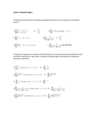 Parte II. Notación sigma.
1) Determine el valor de las sumatorias expandiendo cada uno de sus términos y sumándolos
entre sí.
1.
 
 
 

4
k=1
1 1 91
+ ; R/
k k+2 30
4.    
4
k
k=1
-1 cos kπ ; R/ 4
2. 
10
i-4
i=4
2 ; R/ 127 5.
 
6
p=3
2 17
; R/
p p-2 15
3. 
10
m
m=1
m; R/ 13.151164 6.
5
3
5
1
R/0.290198
4 2z z z  

2) Exprese las siguientes sumatorias transformándolas a su forma equivalente cambiando el valor
inicial de la misma por el valor dado, sumando o restando según convenga de los respectivos
términos y subíndices.
1.  
10 15
j=-5 j=0
1 1
Desplazar a j=0 ; R/
j j-5
2.  
20 15
k=0 k-5
k+7 Desplazar a k =-5; R/ k+12
3.  
-5 6
r r-11
r=-10 r=1
7 Desplazar a r =1; R/ 7
4.
      
20 17
n=3 n=0
1 1
Desplazar a n =0; R/
n-7 n-2 ! n-4 n+1 !
5.  
5 2
p p+3
p=1 p=-2
(2p)! Desplazar a p=-2; R/ (2p+6)!
 