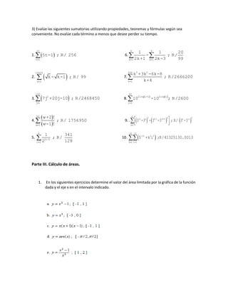 3) Evalúe las siguientes sumatorias utilizando propiedades, teoremas y fórmulas según sea
conveniente. No evalúe cada término a menos que desee perder su tiempo.
1.  
10
t=1
5t-1 ; R/ 256 6. 
5 5
k=1 k=1
1 1 20
- ; R/
2k+1 2k-3 99
2.  
10000
k=2
k - k-1 ; R/ 99 7. 
3 2200
k=1
k +3k -6k-8
; R/2666200
k+4
3.  
100
2
j=1
7j +20j-10 ; R/2468450 8.    

50
2log i+1 2log i
i=1
10 -10 ; R/2600
4.
 
 
50
w=1
w+2 !
; R/ 1756950
w-1 !
9. .       
  
n 2 2 2-k k k-1 -k+1 n -n
k=1
3 -3 - 3 -3 ; R/ 3 -3
5. 
6
2i-5
i=2
1 341
; R/
2 128
10.  
20 15
-3i 2 3
k=1 i=2
5 +k i ;R/41325130.0013
Parte III. Cálculo de áreas.
1. En los siguientes ejercicios determine el valor del área limitada por la gráfica de la función
dada y el eje x en el intervalo indicado.
 