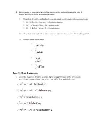 4. A continuación se presentan una serie de problemas en los cuales debe calcular el valor de
área de la región, siguiendo las indicaciones dadas.
Parte IV. Cálculo de volúmenes.
I. Encuentre el volumen del sólido obtenido al girar la región limitada por las curvas dadas
alrededor del eje especificado. Haga además una gráfica de la región del sólido.
 
