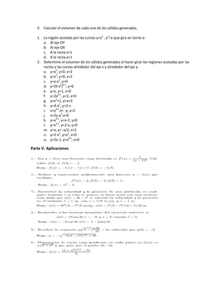 II. Calcular el volumen de cada uno de los sólidos generados.
1. La región acotada por las curvas y=x3
, y2
=x que gira en torno a:
a. Al eje OY
b. Al eje OX
c. A la recta x=1
d. A la recta y=1
2. Determine el volumen de los sólidos generados al hacer girar las regiones acotadas por las
rectas y las curvas alrededor del eje x y alrededor del eje y.
a. y=x2
, y=0, x=2
b. y=x3
, y=0, x=2
c. y=x-x2
, y=0
d. y=(9-x2
)0.5
, y=0
e. y=x, y=1, x=0
f. y=2x0.5
, y=2, x=0
g. y=x2
+1, y=x+3
h. y=4-x2
, y=2-x
i. x=y0.5
,x= -y, y=2
j. x=2y-y2
,x=0
k. y=x0.5
, y=x-2, y=0
l. y=x0.5
, y=2-x, y=0
m. y=x, y= -x/2, x=2
n. y=2-x2
, y=x2
, x=0
o. y=2x-1, y=x0.5
, x=0
Parte V. Aplicaciones
 