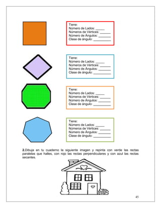 45
2.Dibuja en tu cuaderno la siguiente imagen y repinta con verde las rectas
paralelas que halles, con rojo las rectas perpendiculares y con azul las rectas
secantes.
Tiene:
Número de Lados: _____
Números de Vértices: ______
Número de Ángulos: _______
Clase de ángulo: __________
Tiene:
Número de Lados: _____
Números de Vértices: ______
Número de Ángulos: _______
Clase de ángulo: __________
Tiene:
Número de Lados: _____
Números de Vértices: ______
Número de Ángulos: _______
Clase de ángulo: __________
Tiene:
Número de Lados: _____
Números de Vértices: ______
Número de Ángulos: _______
Clase de ángulo: __________
 