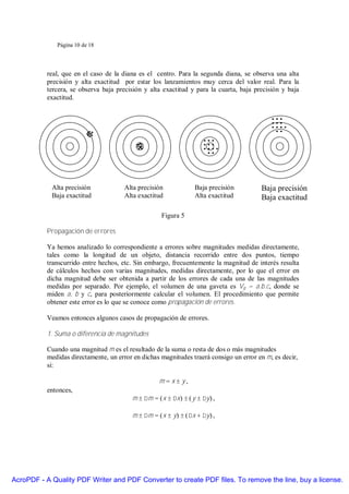 Página 10 de 18




           real, que en el caso de la diana es el centro. Para la segunda diana, se observa una alta
           precisión y alta exactitud por estar los lanzamientos muy cerca del valor real. Para la
           tercera, se observa baja precisión y alta exactitud y para la cuarta, baja precisión y baja
           exactitud.




            Alta precisión             Alta precisión             Baja precisión        Baja precisión
            Baja exactitud             Alta exactitud             Alta exactitud        Baja exactitud

                                                     Figura 5

           Propagación de errores

           Ya hemos analizado lo correspondiente a errores sobre magnitudes medidas directamente,
           tales como la longitud de un objeto, distancia recorrido entre dos puntos, tiempo
           transcurrido entre hechos, etc. Sin embargo, frecuentemente la magnitud de interés resulta
           de cálculos hechos con varias magnitudes, medidas directamente, por lo que el error en
           dicha magnitud debe ser obtenida a partir de los errores de cada una de las magnitudes
           medidas por separado. Por ejemplo, el volumen de una gaveta es Vg = a.b.c, donde se
           miden a, b y c, para posteriormente calcular el volumen. El procedimiento que permite
           obtener este error es lo que se conoce como propagación de errores.

           Veamos entonces algunos casos de propagación de errores.

           1. Suma o diferencia de magnitudes

           Cuando una magnitud m es el resultado de la suma o resta de dos o más magnitudes
           medidas directamente, un error en dichas magnitudes traerá consigo un error en m, es decir,
           si:

                                                    m=x±y,
           entonces,
                                          m ± ∆m = ( x ± ∆x) ± ( y ± ∆y ) ,

                                          m ± ∆m = ( x ± y) ± ( ∆x + ∆y ) ,




AcroPDF - A Quality PDF Writer and PDF Converter to create PDF files. To remove the line, buy a license.
 