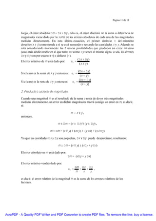 Página 11 de 18




           luego, el error absoluto ∆m = ∆x + ∆y , esto es, el error absoluto de la suma o diferencia de
           magnitudes viene dado por la suma de los errores absolutos de cada una de las magnitudes
           medidas directamente. En esta última ecuación, el primer símbolo ± del miembro
           derecho (x ± y) corresponde a sí se está sumando o restando las cantidades x y y. Además se
           está considerando únicamente las 2 únicas posibilidades que producen un error máximo
           (caso más desfavorable en el que tanto ∆x como ∆y tienen el mismo signo, o sea, los errores
           ∆x y ∆y son por exceso (+) o defecto (−).
                                                          (∆x + ∆y )
           El error relativo de m está dado por:     εr =
                                                           (x ± y )

                                                               (∆x + ∆y )
           Si el caso es la suma de x y y entonces: εr =
                                                                 (x + y)
                                                                (∆x + ∆y )
           Si el caso es la resta de x y y entonces:      εr =
                                                                  (x − y )

           2. Producto o cociente de magnitudes

           Cuando una magnitud m es el resultado de la suma o resta de dos o más magnitudes
           medidas directamente, un error en dichas magnitudes traerá consigo un error en m, es decir,
           si:

                                                        m=x×y,
           entonces,

                                           m ± ∆m = (x ± ∆x) × (y ± ∆y) ,

                                    m ± ∆m = (x × y) ± (x∆y) ± (y ∆x) + (∆x ∆y)

           Ya que las cantidades ∆x y ∆y son pequeñas, ∆x × ∆y puede despreciarse, resultando:

                                           m ± ∆m = (x × y) ± (x∆y + y ∆x)

           El error absoluto en m está dado por:
                                                   ∆m = (x∆y + y ∆x)

           El error relativo vendrá dado por:
                                                              ∆m ∆x ∆y
                                                       εr =      =   +   ,
                                                               m   x   y

           es decir, el error relativo de la magnitud m es la suma de los errores relativos de los
           factores.




AcroPDF - A Quality PDF Writer and PDF Converter to create PDF files. To remove the line, buy a license.
 