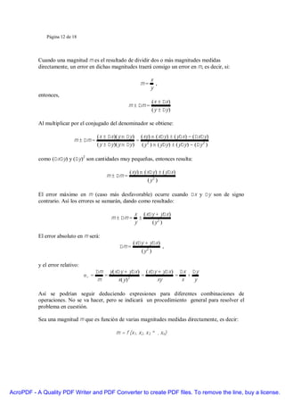 Página 12 de 18




           Cuando una magnitud m es el resultado de dividir dos o más magnitudes medidas
           directamente, un error en dichas magnitudes traerá consigo un error en m, es decir, si:

                                                                    x
                                                               m=     ,
                                                                    y
           entonces,
                                                                     (x ± ∆x )
                                                         m ± ∆m =
                                                                     ( y ± ∆y )

           Al multiplicar por el conjugado del denominador se obtiene:

                                         ( x ± ∆x )( y m ∆y ) ( xy ) m (x∆y ) ± ( y∆x ) − ( ∆x∆y )
                            m ± ∆m =                         =
                                         ( y ± ∆y )( y m ∆y ) ( y 2 ) m ( y∆y ) ± ( y∆y ) − (∆y 2 )

           como (∆x∆y) y (∆y)2 son cantidades muy pequeñas, entonces resulta:

                                                         (xy ) m ( x∆y ) ± ( y∆x )
                                             m ± ∆m =
                                                                   (y 2 )

           El error máximo en m (caso más desfavorable) ocurre cuando ∆x y ∆y son de signo
           contrario. Así los errores se sumarán, dando como resultado:

                                                            x ( x∆y + y∆x )
                                                m ± ∆m =      ±
                                                            y     (y 2 )

           El error absoluto en m será:
                                                           (x∆y + y∆x )
                                                    ∆m =                ,
                                                              (y 2 )

           y el error relativo:
                                         ∆m y ( x∆y + y∆x ) ( x∆y + y∆x ) ∆x ∆y
                                  εr =      =              =             =   +
                                          m      x(y) 2          xy        x   y

           Así se podrían seguir deduciendo expresiones para diferentes combinaciones de
           operaciones. No se va hacer, pero se indicará un procedimiento general para resolver el
           problema en cuestión.

           Sea una magnitud m que es función de varias magnitudes medidas directamente, es decir:

                                                  m = f (x1, x2, x3, … , xn)




AcroPDF - A Quality PDF Writer and PDF Converter to create PDF files. To remove the line, buy a license.
 