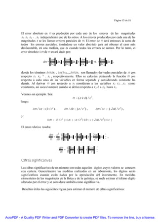 Página 13 de 18




           El error absoluto en m es producido por cada uno de los errores de las magnitudes
           x1, x2, x3, … , xn independiente uno de los otros. A los errores producidos por cada una de las
           magnitudes x se les llaman errores parciales de m. El error de m será entonces la suma de
           todos los errores parciales, tomándose un valor absoluto para así obtener el caso más
           desfavorable, en una medida, que es cuando todos los errores se suman. Por lo tanto, el
           error absoluto ∆m de m estará dado por:

                                     ∂m        ∂m          ∂m             ∂m
                              dm =       dx1 +      dx 2 +      dx 3 +K +      dx n ,
                                     ∂x1       ∂x 2        ∂x 3           ∂x n

           donde los términos ∂m/∂x1 , ∂m/∂x2,...,∂m/∂xn son llamados derivadas parciales de m con
           respecto x1, x2, … , xn , respectivamente. Ellas se calculan derivando la función m con
           respecto a cada unas de las variables en forma separada y considerando constante las
           demás. Al derivar m con respecto a x1 consideran a las variables x2, x3,...,xn como
           constantes, así sucesivamente cuando se deriva respecto a x2, ó a x3,. hasta xn .

           Veamos un ejemplo. Sea:
                                                      m = (a × b) / c2 ,
           luego:

                    ∂m / ∂a = (b / c2 ) ,      ∂m / ∂b = (a / c2 ) ,       ∂m / ∂c = (-2ab / c3 ) ,

           y:
                                 ∆m = | / c2 ||∆a|+ |a / c2|| |+|-2ab / c3||∆c |
                                      b                     ∆b

           El error relativo resulta:

                                   dm c 2  b      a       2 ab  
                                     =     2 ∆a + 2 ∆b + − 3 ∆c  ,
                                   m ab  c       c         c    

                                            dm  ∆a   ∆b   2 ∆c 
                                              =    +    +      
                                            m    a   b      c 

           Cifras significativas

           Las cifras significativas de un número son todas aquellos dígitos cuyos valores se conocen
           con certeza. Generalmente las medidas realizadas en un laboratorio, los dígitos serán
           significativos cuando están dados por la apreciación del instrumento. En medidas
           elementales de las magnitudes de la física y de la química, se suele estimar el último dígito
           afectado por el error y se considera también como significativa.

           Resultan útiles las siguientes reglas para estimar el número de cifras significativas:




AcroPDF - A Quality PDF Writer and PDF Converter to create PDF files. To remove the line, buy a license.
 
