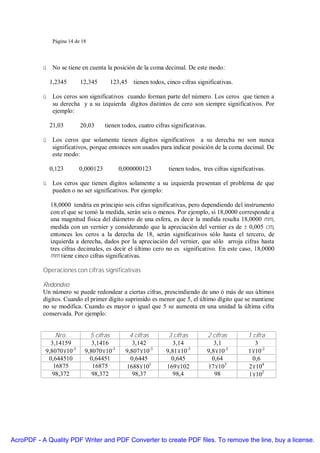 Página 14 de 18




           ü No se tiene en cuenta la posición de la coma decimal. De este modo:

             1,2345       12,345      123,45 tienen todos, cinco cifras significativas.

           ü Los ceros son significativos cuando forman parte del número. Los ceros que tienen a
             su derecha y a su izquierda dígitos distintos de cero son siempre significativos. Por
             ejemplo:

             21,03        20,03     tienen todos, cuatro cifras significativas.

           ü Los ceros que solamente tienen dígitos significativos a su derecha no son nunca
             significativos, porque entonces son usados para indicar posición de la coma decimal. De
             este modo:

             0,123       0,000123         0,000000123          tienen todos, tres cifras significativas.

           ü Los ceros que tienen dígitos solamente a su izquierda presentan el problema de que
             pueden o no ser significativos. Por ejemplo:

             18,0000 tendría en principio seis cifras significativas, pero dependiendo del instrumento
             con el que se tomó la medida, serán seis o menos. Por ejemplo, si 18,0000 corresponde a
             una magnitud física del diámetro de una esfera, es decir la medida resulta 18,0000 mm,
             medida con un vernier y considerando que la apreciación del vernier es de ± 0,005 cm,
             entonces los ceros a la derecha de 18, serán significativos sólo hasta el tercero, de
             izquierda a derecha, dados por la apreciación del vernier, que sólo arroja cifras hasta
             tres cifras decimales, es decir el último cero no es significativo. En este caso, 18,0000
             mm tiene cinco cifras significativas.

           Operaciones con cifras significativas

           Redondeo
           Un número se puede redondear a ciertas cifras, prescindiendo de uno ó más de sus últimos
           dígitos. Cuando el primer dígito suprimido es menor que 5, el último dígito que se mantiene
           no se modifica. Cuando es mayor o igual que 5 se aumenta en una unidad la última cifra
           conservada. Por ejemplo:


               Nro.           5 cifras        4 cifras         3 cifras           2 cifras      1 cifra
             3,14159           3,1416          3,142             3,14                3,1           3
           9,8070×10-3      9,8070×10-3     9,807×10-3        9,81×10-3           9,8×10-3      1×10-2
            0,644510          0,64451         0,6445            0,645               0,64          0,6
              16875            16875        1688×101          169×102             17×103        2×104
              98,372           98,372          98,37             98,4                98         1×102




AcroPDF - A Quality PDF Writer and PDF Converter to create PDF files. To remove the line, buy a license.
 
