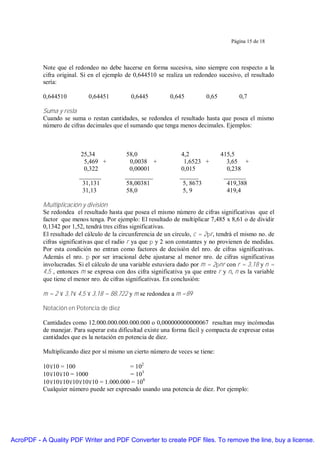 Página 15 de 18




           Note que el redondeo no debe hacerse en forma sucesiva, sino siempre con respecto a la
           cifra original. Si en el ejemplo de 0,644510 se realiza un redondeo sucesivo, el resultado
           sería:

           0,644510          0,64451          0,6445         0,645         0,65          0,7

           Suma y resta
           Cuando se suma o restan cantidades, se redondea el resultado hasta que posea el mismo
           número de cifras decimales que el sumando que tenga menos decimales. Ejemplos:



                          25,34            58,0                   4,2             415,5
                           5,469 +           0,0038 +              1,6523 +         3,65 +
                           0,322             0,00001              0,015             0,238
                         _______           _________             ______            _______
                           31,131          58,00381                5, 8673          419,388
                           31,13           58,0                    5, 9             419,4

           Multiplicación y división
           Se redondea el resultado hasta que posea el mismo número de cifras significativas que el
           factor que menos tenga. Por ejemplo: El resultado de multiplicar 7,485 x 8,61 o de dividir
           0,1342 por 1,52, tendrá tres cifras significativas.
           El resultado del cálculo de la circunferencia de un círculo, c = 2πr, tendrá el mismo no. de
           cifras significativas que el radio r ya que π y 2 son constantes y no provienen de medidas.
           Por esta condición no entran como factores de decisión del nro. de cifras significativas.
           Además el nro. π por ser irracional debe ajustarse al menor nro. de cifras significativas
           involucradas. Si el cálculo de una variable estuviera dado por m = 2πnr con r = 3,18 y n =
           4,5 , entonces m se expresa con dos cifra significativa ya que entre r y n, n es la variable
           que tiene el menor nro. de cifras significativas. En conclusión:

           m = 2 × 3,1× 4,5 × 3,18 = 88,722 y m se redondea a m =89

           Notación en Potencia de diez

           Cantidades como 12.000.000.000.000.000 o 0,000000000000067 resultan muy incómodas
           de manejar. Para superar esta dificultad existe una forma fácil y compacta de expresar estas
           cantidades que es la notación en potencia de diez.

           Multiplicando diez por sí mismo un cierto número de veces se tiene:

           10×10 = 100                     = 102
           10×10×10 = 1000                 = 103
           10×10×10×10×10×10 = 1.000.000 = 106
           Cualquier número puede ser expresado usando una potencia de diez. Por ejemplo:




AcroPDF - A Quality PDF Writer and PDF Converter to create PDF files. To remove the line, buy a license.
 