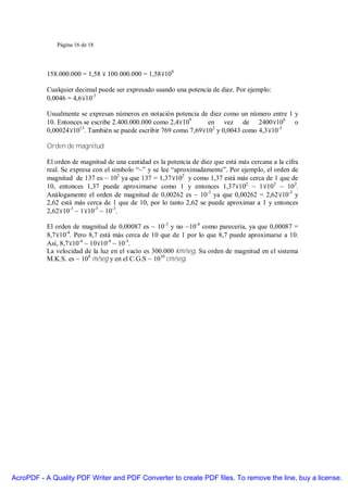 Página 16 de 18




           158.000.000 = 1,58 × 100.000.000 = 1,58×108

           Cualquier decimal puede ser expresado usando una potencia de diez. Por ejemplo:
           0,0046 = 4,6×10-3

           Usualmente se expresan números en notación potencia de diez como un número entre 1 y
           10. Entonces se escribe 2.400.000.000 como 2,4×109     en vez de 2400×106 o
           0,00024×1013. También se puede escribir 769 como 7,69×102 y 0,0043 como 4,3×10-3

           Orden de magnitud

           El orden de magnitud de una cantidad es la potencia de diez que está más cercana a la cifra
           real. Se expresa con el símbolo “~” y se lee “aproximadamente”. Por ejemplo, el orden de
           magnitud de 137 es ~ 102 ya que 137 = 1,37×102 y como 1,37 está más cerca de 1 que de
           10, entonces 1,37 puede aproximarse como 1 y entonces 1,37×102 ~ 1×102 ~ 10 2.
           Análogamente el orden de magnitud de 0,00262 es ~ 10-3 ya que 0,00262 = 2,62×10-3 y
           2,62 está más cerca de 1 que de 10, por lo tanto 2,62 se puede aproximar a 1 y entonces
           2,62×10-3 ~ 1×10-3 ~ 10-3.

           El orden de magnitud de 0,00087 es ~ 10-3 y no ~10-4 como parecería, ya que 0,00087 =
           8,7×10-4. Pero 8,7 está más cerca de 10 que de 1 por lo que 8,7 puede aproximarse a 10.
           Así, 8,7×10-4 ~ 10×10-4 ~ 10 -3.
           La velocidad de la luz en el vacío es 300.000 km/seg. Su orden de magnitud en el sistema
           M.K.S. es ~ 108 m/seg y en el C.G.S ~ 1010 cm/seg.




AcroPDF - A Quality PDF Writer and PDF Converter to create PDF files. To remove the line, buy a license.
 
