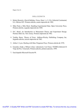 Página 18 de 18




                                           BIBLIOGRAFÍA

           1. Robert Resnick y David Halliday. Física. Parte 1 y 2. CIA. Editorial Continental,
              S.A. México D.F. Primera edición, cuarta impresión de 1982.

           2. Mike Pentz y Milo Shott. Handling Experimental Data. Open University Press.
              Primera edición, segunda impresión de 1989.

           3. D.C. Baird. An Introduction to Measument Theory and Experiment Design.
              Prentice-Hall, Inc. New Jersey. Primera impresión de 1962.

           4. Yardley Beers. Theory of Error. Addison-Wesley Publishing Company Inc.
              Segunda edición, tercera impresión de 1962.

           5. Arthur J. Lyon. Dealing with Data. Pergamon Press. Primera edición de 1970.

           6. González Zaida y Miliani Lilian. Laboratorio I de Física: TEORÍA.Editorial El
              Viaje del Pez, Venezuela. Primera edición, primera ipresión, 1999.

           7. Enciclopedia Microsoft Encarta 99.




AcroPDF - A Quality PDF Writer and PDF Converter to create PDF files. To remove the line, buy a license.
 