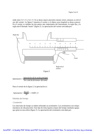 Página 3 de 18




           mide entre 5,5 cm y 5,6 cm. Si se desea mayor precisión (menor error), entonces es útil el
           uso del vernier. La figura 2 muestra el vernier y el objeto cuya longitud se desea conocer.
           En el vernier se señalan las dos partes más importantes del instrumento: la regla fija y la
           regla móvil llamada “nonio” (figura 2). La apreciación del vernier está dada por:



           Regla fija

                                                                             0       4       8



                                    0      1      2      3         4   5         6               7         8       9



                                                                             0   2       4   6   8   10




                                                                                                                  Freno




                                                                           Regla móvil
                                                                           (nonio)
                                                        Figura 2


                           Apreciació n de la escala principal
          Apreciació n =
                           Nro. total de divisiones del nonio


           Para el vernier de la figura 2, la apreciación es:

                            0,1 cm
           Apreciació n =          = ± 0,005 cm
                              20

           Medidas del tiempo

           Cronómetro
           Los intervalos de tiempo se miden utilizando un cronómetro. Los cronómetros son relojes
           mecánicos de alta precisión. Este tipo de reloj registra el paso del tiempo mediante agujas
           que giran en una esfera (figura 3). La apreciación del cronómetro esta dada por:




AcroPDF - A Quality PDF Writer and PDF Converter to create PDF files. To remove the line, buy a license.
 
