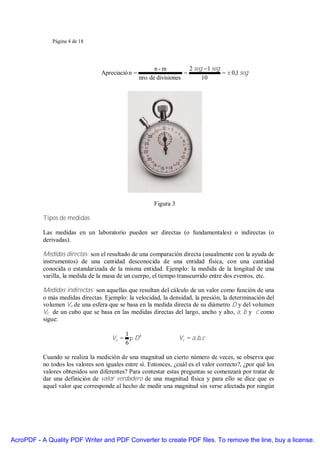 Página 4 de 18




                                                          n-m           2 seg −1 seg
                                  Apreciació n =                      =              = ± 0,1 seg
                                                   nro. de divisiones        10




                                                         Figura 3

           Tipos de medidas

           Las medidas en un laboratorio pueden ser directas (o fundamentales) o indirectas (o
           derivadas).

           Medidas directas: son el resultado de una comparación directa (usualmente con la ayuda de
           instrumentos) de una cantidad desconocida de una entidad física, con una cantidad
           conocida o estandarizada de la misma entidad. Ejemplo: la medida de la longitud de una
           varilla, la medida de la masa de un cuerpo, el tiempo transcurrido entre dos eventos, etc.

           Medidas indirectas: son aquellas que resultan del cálculo de un valor como función de una
           o más medidas directas. Ejemplo: la velocidad, la densidad, la presión, la determinación del
           volumen Ve de una esfera que se basa en la medida directa de su diámetro D y del volumen
           Vc de un cubo que se basa en las medidas directas del largo, ancho y alto, a, b y c como
           sigue:

                                          1
                                      Ve = π D 3                    Vc = a. b. c
                                          6

           Cuando se realiza la medición de una magnitud un cierto número de veces, se observa que
           no todos los valores son iguales entre sí. Entonces, ¿cuál es el valor correcto?, ¿por qué los
           valores obtenidos son diferentes? Para contestar estas preguntas se comenzará por tratar de
           dar una definición de valor verdadero de una magnitud física y para ello se dice que es
           aquel valor que corresponde al hecho de medir una magnitud sin verse afectada por ningún




AcroPDF - A Quality PDF Writer and PDF Converter to create PDF files. To remove the line, buy a license.
 
