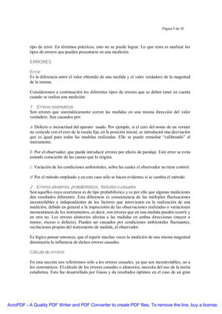 Página 5 de 18




           tipo de error. En términos prácticos, esto no se puede lograr. Lo que resta es analizar los
           tipos de errores que pueden presentarse en una medición.

           ERRORES

           Error
           Es la diferencia entre el valor obtenido de una medida y el valor verdadero de la magnitud
           de la misma.

           Consideremos a continuación los diferentes tipos de errores que se deben tener en cuenta
           cuando se realiza una medición:

           1. Errores sistemáticos
           Son errores que sistemáticamente corren las medidas en una misma dirección del valor
           verdadero. Son causados por:

           a. Defecto o inexactitud del aparato usado. Por ejemplo, si el cero del nonio de un vernier
           no coincide con el cero de la escala fija, en la posición inicial, se introducirá una desviación
           que es igual para todas las medidas realizadas. Ello se puede remediar “calibrando” el
           instrumento.

           b. Por el observador, que puede introducir errores por efecto de paralaje. Este error se evita
           estando consciente de las causas que lo origina.

           c. Variación de las condiciones ambientales, sobre las cuales el observador no tiene control.

           d. Por el método empleado y en este caso sólo se hacen evidentes si se cambia el método.

           2. Errores aleatorios, probabilísticos, fortuitos o casuales
           Son aquellos cuya ocurrencia es de tipo probabilístico y es por ello que algunas mediciones
           den resultados diferentes. Esta diferencia es consecuencia de las múltiples fluctuaciones
           incontrolables e independientes de los factores que intervienen en la realización de una
           medición, debido en general a la imprecisión de las observaciones realizadas o variaciones
           momentáneas de los instrumentos, es decir, son errores que en una medida pueden ocurrir y
           en otra no. Los errores aleatorios afectan a las medidas en ambas direcciones (mayor o
           menor, exceso o defecto). Pueden ser causados por condiciones ambientales fluctuantes,
           oscilaciones propias del instrumento de medida, el observador.

           Es lógico pensar entonces, que el repetir muchas veces la medición de una misma magnitud
           disminuiría la influencia de dichos errores casuales.

           Cálculo de errores

           En esta sección nos referiremos sólo a los errores casuales, ya que son incontrolables, no a
           los sistemáticos. El cálculo de los errores casuales o aleatorios, necesita del uso de la teoría
           estadística. Esta fue desarrollada por Gauss y da resultados óptimos en el caso de un gran




AcroPDF - A Quality PDF Writer and PDF Converter to create PDF files. To remove the line, buy a license.
 