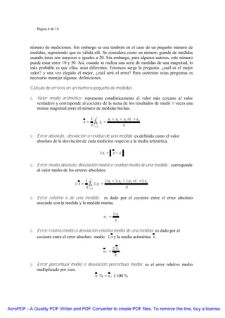 Página 6 de 18




           número de mediciones. Sin embargo se usa también en el caso de un pequeño número de
           medidas, suponiendo que es válida allí. Se considera como un número grande de medidas
           cuando éstas son mayores o iguales a 20. Sin embargo, para algunos autores, este número
           puede estar entre 10 y 30. Así, cuando se realiza una serie de medidas de una magnitud, lo
           más probable es que ellas, sean diferentes. Entonces surge la pregunta: ¿cuál es el mejor
           valor? y una vez elegido el mejor, ¿cuál será el error? Para contestar estas preguntas es
           necesario manejar algunas definiciones.

           Cálculo de errores en un número pequeño de medidas

           ü Valor medio aritmético: representa estadísticamente el valor más cercano al valor
             verdadero y corresponde al cociente de la suma de los resultados de medir n veces una
             misma magnitud entre el número de medidas hechas.

                                             1 n     x + x + x +K +xn
                                        x=     ∑ xi = 1 2 n 3
                                             n i =1

           ü Error absoluto, desviación o residuo de una medida: es definido como el valor
             absoluto de la desviación de cada medición respecto a la media aritmética.

                                                 ∆xi = x − xi

           ü Error medio absoluto, desviación media o residuo medio de una medida: corresponde
             al valor medio de los errores absolutos.

                                          1 n      ∆x + ∆x + ∆x +K +∆xn
                                   ∆x =     ∑ ∆xi = 1 2 n 3
                                          n i =1

           ü Error relativo o de una medida: es dado por el cociente entre el error absoluto
             asociado con la medida y la medida misma.

                                                          ∆xi
                                                   εr =
                                                           xi

           ü Error relativo medio o desviación relativa media de una medida: es dado por el
             cociente entre el error absoluto medio ∆x y la media aritmética x .

                                                          ∆xi
                                                   εr =
                                                           xi

           ü Error porcentual medio o desviación porcentual media: es el error relativo medio
             multiplicado por cien.
                                          ε % = εr × 100 %




AcroPDF - A Quality PDF Writer and PDF Converter to create PDF files. To remove the line, buy a license.
 