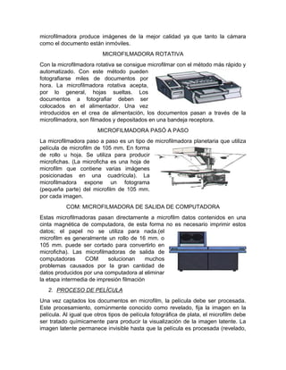 proceso de
microfilmación para los
diferentes documentos y
su respectivo tratamiento
a su soporte.
volumen ocupado por el
papel.
Desarrollar directrices,
lineamientos, políticas,
parámetros, normas y
estándares a seguir para
la automatización,
digitalización y
microfilmación segura de
los archivos
administrativos en todos
los formatos y soportes
en los que se registren y
archiven documentos.
Genera procesos de
selección y eliminación,
lo cual disminuye el peso
en las estructuras y
locales de archivo.
CUALES SON LOS PROCEDIMIENTOS QUE SE DEBEN APLICAR EN LA
MICROFILMACIÓN.
1. REGISTRÓ O MICROFILMACIÓN DEL DOCUMENTO.
Primero debemos estudiar cómo se fotografían los documentos (simplex, dúplex,
dúo, modo comic o sine, modo negativo o modo imagen positivo). En el campo de
la microfotografía se conoce este paso como "Registro" del documento. Existen
cuatro tipos de microfilmadoras (Cámaras) utilizadas para registrar (fotografiar).
 Microfilmadoras Planetarias.
 Microfilmadoras Rotativas.
 Microfilmadoras Pasó a Paso.
 COM Microfilmadoras de salida de computadora.
MICROFILMADORAS PLANETARIAS.
Con una microfilmadora planetaria el documento a registrar se sitúa en la mesa de
la cámara, frente al lente. Este tipo de
microfilmadora puede utilizarse para fotografiar
las páginas de un libro sin necesidad de
desencuadernarlo. La microfilmadora se activa
generalmente de forma manual para cada
documento a fotografiar. Este tipo de
 