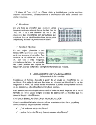  Magazines:
El magazine protege la película de elementos externos y sobre todo, brinda un
acceso más rápido; se enhebra automáticamente en el lector.
Los mecanismos o receptáculos para película en rollo pueden ser de los
siguientes tipos:
 Rollo:
Cintas de 16 mm y 35 mm, y usualmente, de 30.5 mm y 61
mm de longitud enrolladlos en carretes. Los registros de
este tipo de micro forma primera se puede se puede
localizar visualmente o por medio de una clave de
identificación.
 Casete:
La película se enrolla utilizando dos núcleos; puede
sacarse del lector sin necesidad de rebobinarlo.
 Cartucho y magazín:
La película está enrollada en un carrete situado en
el interior de una caja plástica.
Los receptáculos para película plana pueden ser de los siguientes tipos:
 Jacket:
O conocido funda transparente que trata de mirar
transparentemente con uno o más canales que
contienen la película de microfilm previamente
cortada en tiras. Estos formatos van desde 7,6 cm x
 