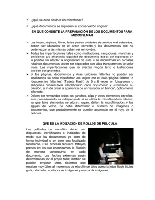 12,7. Hasta 12,7 cm x 20,3 cm. Ofrece nitidez y facilidad para guardar registros
médicos consecutivos, correspondencia e información que debe utilizarse con
cierta frecuencia.
 Microfichas:
Es una hoja de microfilm que contiene varias
imágenes estructuradas de forma de filas. Las de
10.2 cm x 15.2 cm contiene de 60 a 240
imágenes. Las microfichas son consultadas por
medio de tiras de identificación visual se usa para
simplificar y acceder la publicación de datos.
 Tarjeta de Abertura:
Es una tarjeta (Parecida a una
tarjeta IBM) que tiene una ventana
en la que se monta el microfilm. Son
cuadros de microfilme de 16 mm o
35, con una o más imágenes,
montadas en tarjetas de ventanilla,
las cuales pueden ser tarjetas de
tabulación, tarjetas perforadas, o simplemente tarjetas de registro.
4. LOCALIZACIÓN Y LECTURA DE IMÁGENES
(búsqueda de la información)
Seleccionar el formato deseado a partir de un grupo de microfilmas no es
problema. Solo debe localizarse las letras en números de identificación de los
magacines o rollos, los títulos de las microfichas o jackets transparente situadas
en las cabeceras, o las etiquetas numeradas o escritas.
Para seleccionar una imagen entre siento o miles de ellas alojadas en el micro
formato, se debe utilizar simple técnicas de codificación, a medidas que los
documentos son microfilmados.
CRITERIOS EN RELACIÓN CON LA MICROFILMACIÓN
Cuando una identidad determina microfilmar sus documentos, libros, papeles y
correspondencia en general debe analizar:
 ¿Qué es lo que sebe microfilmar?
 ¿qué se debe microfilmar y destruir una vez microfilmado?
 
