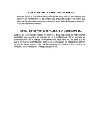 ¿qué se debe destruir sin microfilmar?
 ¿qué documentos se requieren su conservación original?
EN QUE CONSISTE LA PREPARACIÓN DE LOS DOCUMENTOS PARA
MICROFILMAR
 Las hojas, páginas, fólder, folios y otras unidades de archivo mal colocadas,
deben ser ubicados en el orden correcto y los documentos que no
pertenezcan a las mismas deben ser removidos.
 Todas las imperfecciones tales como mutilaciones, rasgaduras, manchas y
omisiones que afecten la legalidad del documento deben ser reparadas en
lo posible sin afectar la originalidad de este si se microfilman en cámaras
rotativas documentos deben ser separados con citas transparentes de color
mate. Las imperfecciones que no afectan ningún texto o lustraciones
pueden ser ignoradas.
 Si las páginas, documentos y otras unidades faltantes no pueden ser
localizados, se debe microfilmar una tarjeta con el título “página faltante” o
“documentos faltantes” (Tarjeta Flash) de 5 a 8 veces en fotogramas o
imágenes consecutivas identificando cada documento y explicando su
omisión, a fin de crear la apariencia de un “espacio en blanco”, ópticamente
diferente.
 Deben ser removidos todos los ganchos, clips y otros elementos extraños,
este procedimiento es indispensable si se utiliza la microfilmadora rotativa,
ya que tales elementos se atoran, rayan, dañan la microfilmadora y las
agujas del vidrio. Se debe determinar el número de imágenes o
documentos, que probablemente se puedan acomodar en el royo de la
película.
QUE ES LA INDIZACIÓN DE ROLLOS DE PELÍCULA
Las películas de microfilm deben ser
dispuestas, identificadas e indizadas de
modo que los documentos ya sean de
forma individual o en serie sea localizado
fácilmente. Este proceso requiere trabajos
previos en los que encontramos la filiación
de manera consecutiva en cada
documento. Las fechas extremas serán
determinadas por el propio rollo; también se
pueden emplear otros sistemas que
resultan muy útiles al momentos de microfilmar tales como tarjetas flash, títulos
guía, odómetro, contador de imágenes y marca de imágenes.
 