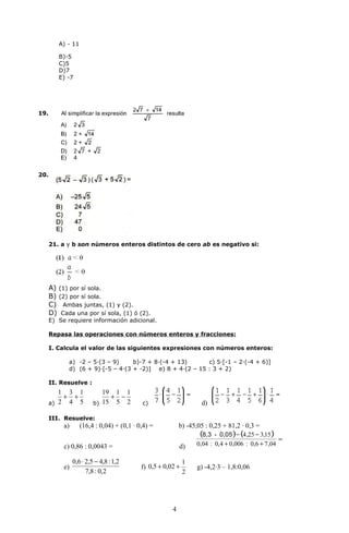 A) - 11

         B)-5
         C)5
         D)7
         E) -7




19.




20.




      21. a y b son números enteros distintos de cero ab es negativo si:




      A) (1) por sí sola.
      B) (2) por sí sola.
      C) Ambas juntas, (1) y (2).
      D) Cada una por sí sola, (1) ó (2).
      E) Se requiere información adicional.

      Repasa las operaciones con números enteros y fracciones:

      I. Calcula el valor de las siguientes expresiones con números enteros:

             a) -2 – 5·(3 – 9)     b)-7 + 8·(-4 + 13)      c) 5·[-1 – 2·(-4 + 6)]
             d) (6 + 9)∙[-5 – 4·(3 + -2)] e) 8 + 4·(2 – 15 : 3 + 2)

      II. Resuelve :
         1 3 1              19 1 1
          + +                 + −
      a) 2 4 5           b) 15 5 2         c)                      d)

      III. Resuelve:
           a)      (16,4 : 0,04) + (0,1 · 0,4) =           b) -45,05 : 0,25 + 81,2 · 0,3 =
                                                                   (8,3 - 0,05 )− (4 ,25 − 3,15)
                                                                                                  =
           c) 0,86 : 0,0043 =                              d)    0,04 : 0,4 + 0,006 : 0,6 + 7 ,04

                0,6 ⋅ 2,5 − 4,8 : 1,2                        1
           e)                              f) 0,5 + 0,02 +        g) -4,2·3 – 1,8:0,06
                      7,8 : 0,2                              2




                                                       4
 