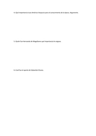 4.-Qué importancia tuvo Américo Vespucio para el conocimiento de la época. Argumente.




5.-Quién fue Hernando de Magallanes qué importancia le asignas.




6.-Cuál fue el aporte de Sebastián Elcano.
 