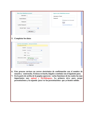5. Completar los datos




6. Este proceso enviara un correo electrónico de confirmación con el nombre de
   usuario y contraseña. Si desea revisarlo, hágalo o continúe con el siguiente paso.
7. En la parte de arriba de la pagina aparecen varias funciones de las cuales las mas
   importantes son: upload y MySlidespace. La primera sirve para cargar
   presentaciones y la segunda para ver las presentaciones que ya hemos subido.
 
