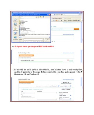 10. Se espera hasta que cargue el 100% del archivo




11. Se escribe un titulo para la presentación, una palabra clave y una descripción,
    opción de permitir la descarga de la presentación y se elige quien podrá verla. Y
    finalmente clic en Publish All
 