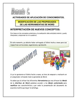 ACTIVIDADES DE APLICACIÓN DE CONOCIMIENTOS.
INTERPRETACIÓN DE NUEVOS CONCEPTOS:
Con base en los conceptos anteriores y la realización dela actividad anterior, puedo
interpretar y responder en mi cuaderno:
En este momento, ya debiste haber entregado el folleto hecho a mano para sus
respectivas correcciones, sugerencias y aprobación.
Si ya te aprobaron el folleto hecho a mano, es hora de empezar a realizarlo en
el computador utilizando todo lo aprendido de Word.
Ya sabes que al utilizar las diferentes Herramientas que nos ofrecen los Menús
de la interface de Word, podemos acceder a los Menús contextuales para
modificar sus características y por ende la presentación del documento de
acuerdo al estilo que mejor le satisfaga.
MODIFICACIÓN DE LAS PROPIEDADES
DE LAS HERRAMIENTAS DE WORD
 