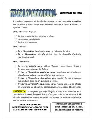 Acatando el reglamento de la sala de sistemas, la cual cuenta con conexión a
internet,ubicarse en el computador asignado, ingresar a Word y realizar el
siguiente trabajo.
MENU “Diseño de Página”:
 Definir orientación horizontal de la página
 Seleccionar tamaño carta
 Definir tres columnas
MENU “Inicio”:
 En la Herramienta fuente establecer tipo y tamaño de letra
 En la Herramienta párrafo definir tipo de alineación (Centrado,
justificado u otro).
MENU “Insertar”:
 En la Herramienta texto, utilizar WordArt para colocar títulos y
letreros sobresalientes del folleto.
 Utilizar la Herramienta cuadro de texto cuando sea conveniente, por
ejemplo para elaborar una actividad de apareamiento.
 Utilizar la Herramienta ilustraciones para insertar formas o imágenes
que ayudarán a dar mejor apariencia al folleto.
 Utilizar la Herramienta tabla cuando vaya a realizar una sopa de letras o
un crucigrama (en este último es más conveniente la opción dibujar tabla).
SUGERENCIA: Las imágenes que haya dibujado a mano y no encuentre en el
computador o internet, las puede fotografiar, guardarlas en una memoria USB,
editarlas o recortarlas según la necesidad con la ayuda de profesor y finalmente
insertarlas en el documento.
Creando el folleto…
NO OLVIDE GUARDAR
OPORTUNAMENTE EL ARCHIVO EN EL
LUGAR APROPIADO: USB O E-MAIL
 