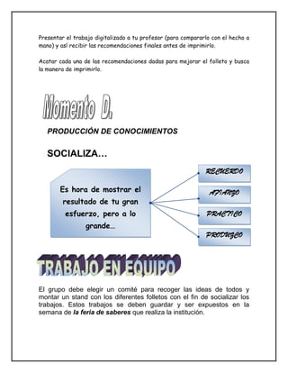 Presentar el trabajo digitalizado a tu profesor (para compararlo con el hecho a
mano) y así recibir las recomendaciones finales antes de imprimirlo.
Acatar cada una de las recomendaciones dadas para mejorar el folleto y busca
la manera de imprimirlo.
PRODUCCIÓN DE CONOCIMIENTOS
SOCIALIZA…
El grupo debe elegir un comité para recoger las ideas de todos y
montar un stand con los diferentes folletos con el fin de socializar los
trabajos. Estos trabajos se deben guardar y ser expuestos en la
semana de la feria de saberes que realiza la institución.
Es hora de mostrar el
resultado de tu gran
esfuerzo, pero a lo
grande…
T.S. Eliot
RECUERDO
AFIANZO
PRACTICO
PRODUZCO
 